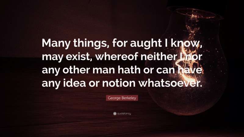 George Berkeley Quote: “Many things, for aught I know, may exist, whereof neither I nor any other man hath or can have any idea or notion whatsoever.”