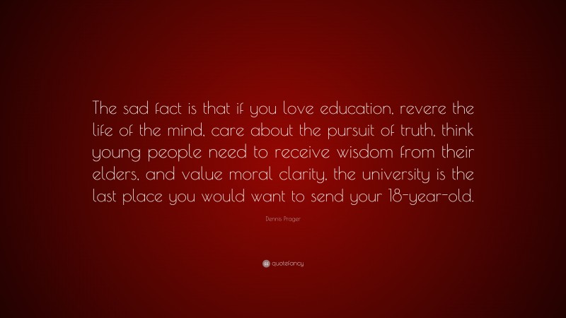 Dennis Prager Quote: “The sad fact is that if you love education, revere the life of the mind, care about the pursuit of truth, think young people need to receive wisdom from their elders, and value moral clarity, the university is the last place you would want to send your 18-year-old.”