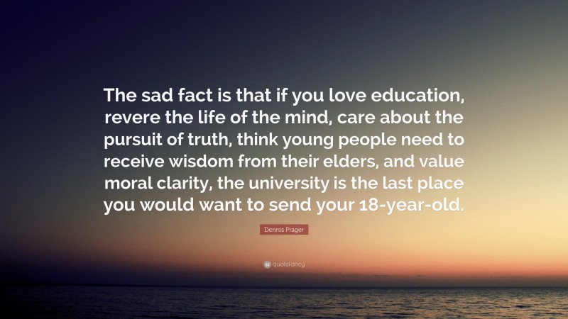 Dennis Prager Quote: “The sad fact is that if you love education, revere the life of the mind, care about the pursuit of truth, think young people need to receive wisdom from their elders, and value moral clarity, the university is the last place you would want to send your 18-year-old.”