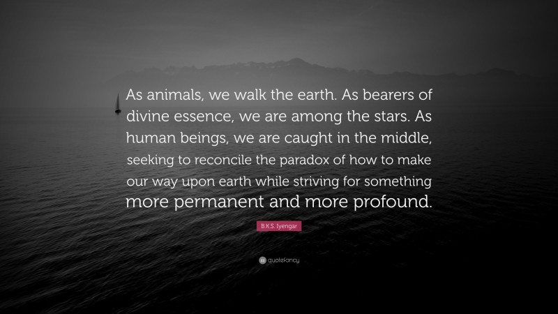 B.K.S. Iyengar Quote: “As animals, we walk the earth. As bearers of divine essence, we are among the stars. As human beings, we are caught in the middle, seeking to reconcile the paradox of how to make our way upon earth while striving for something more permanent and more profound.”