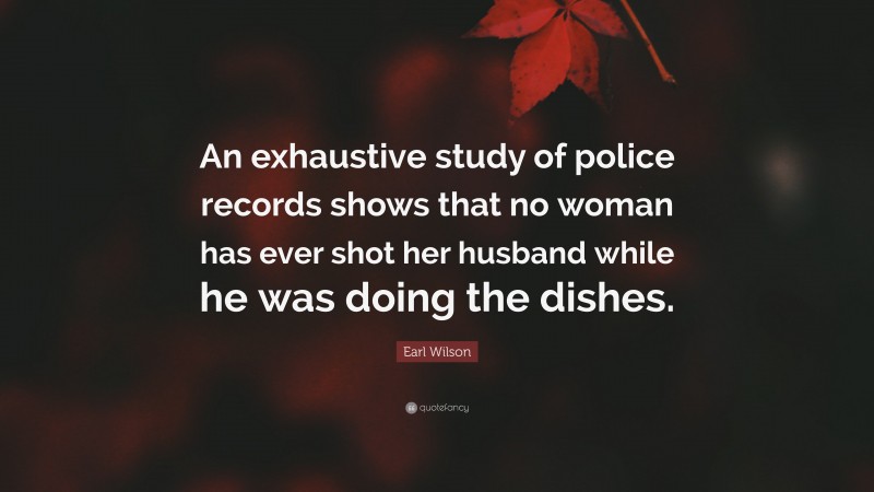 Earl Wilson Quote: “An exhaustive study of police records shows that no woman has ever shot her husband while he was doing the dishes.”