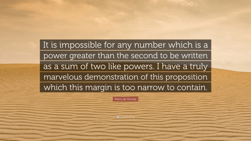 Pierre de Fermat Quote: “It is impossible for any number which is a power greater than the second to be written as a sum of two like powers. I have a truly marvelous demonstration of this proposition which this margin is too narrow to contain.”