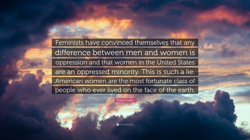 Phyllis Schlafly Quote: “Feminists have convinced themselves that any difference between men and women is oppression and that women in the United States are an oppressed minority. This is such a lie. American women are the most fortunate class of people who ever lived on the face of the earth.”