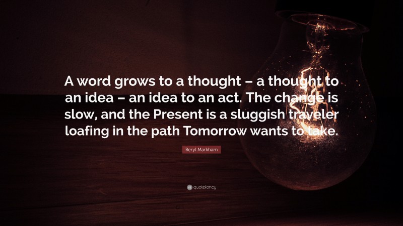 Beryl Markham Quote: “A word grows to a thought – a thought to an idea – an idea to an act. The change is slow, and the Present is a sluggish traveler loafing in the path Tomorrow wants to take.”