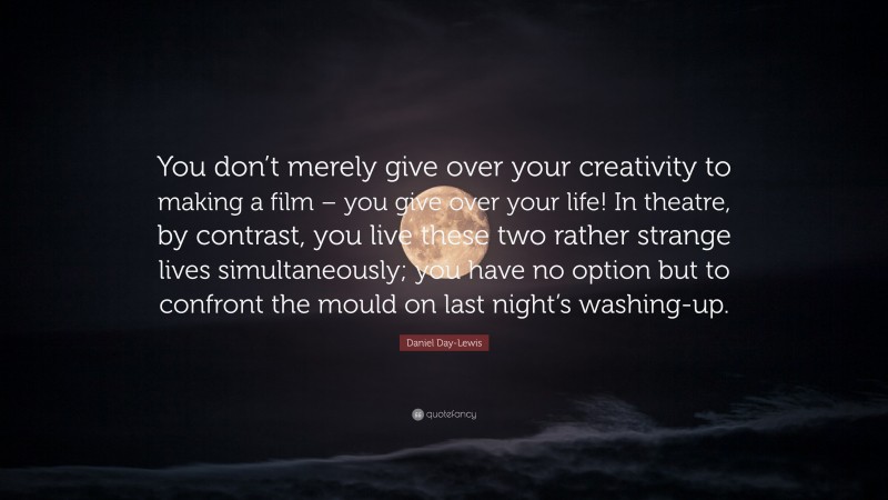 Daniel Day-Lewis Quote: “You don’t merely give over your creativity to making a film – you give over your life! In theatre, by contrast, you live these two rather strange lives simultaneously; you have no option but to confront the mould on last night’s washing-up.”