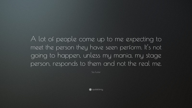 Sia Furler Quote: “A lot of people come up to me expecting to meet the person they have seen perform. It’s not going to happen, unless my mania, my stage person, responds to them and not the real me.”