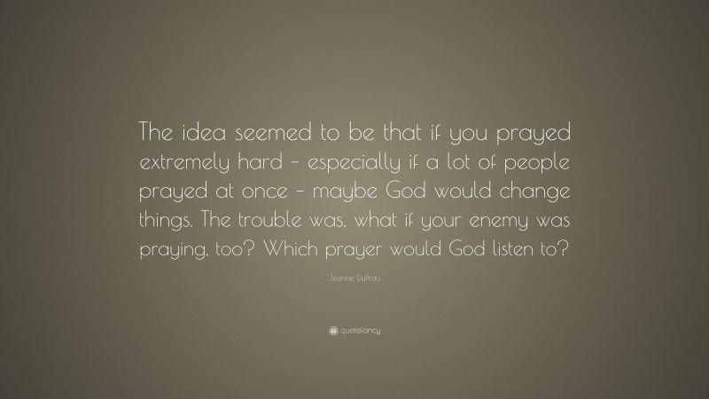 Jeanne DuPrau Quote: “The idea seemed to be that if you prayed extremely hard – especially if a lot of people prayed at once – maybe God would change things. The trouble was, what if your enemy was praying, too? Which prayer would God listen to?”