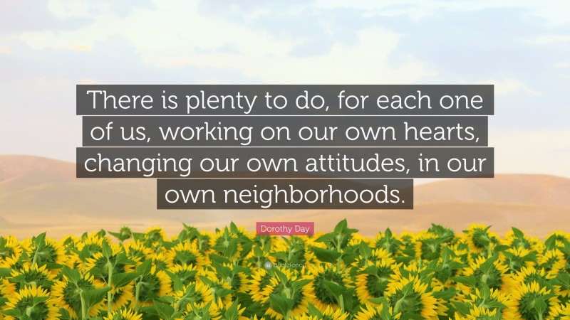 Dorothy Day Quote: “There is plenty to do, for each one of us, working on our own hearts, changing our own attitudes, in our own neighborhoods.”