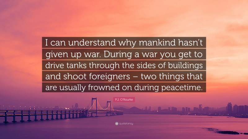 P.J. O'Rourke Quote: “I can understand why mankind hasn’t given up war. During a war you get to drive tanks through the sides of buildings and shoot foreigners – two things that are usually frowned on during peacetime.”