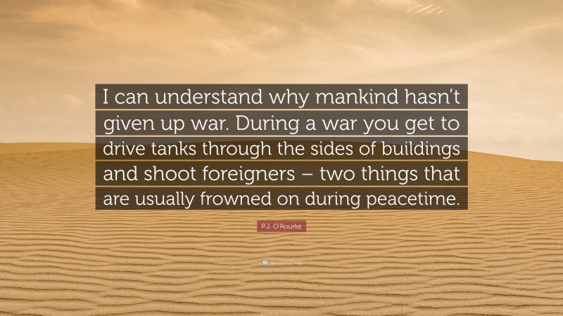 P.J. O'Rourke Quote: “I can understand why mankind hasn’t given up war. During a war you get to drive tanks through the sides of buildings and shoot foreigners – two things that are usually frowned on during peacetime.”