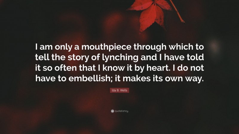 Ida B. Wells Quote: “I am only a mouthpiece through which to tell the story of lynching and I have told it so often that I know it by heart. I do not have to embellish; it makes its own way.”