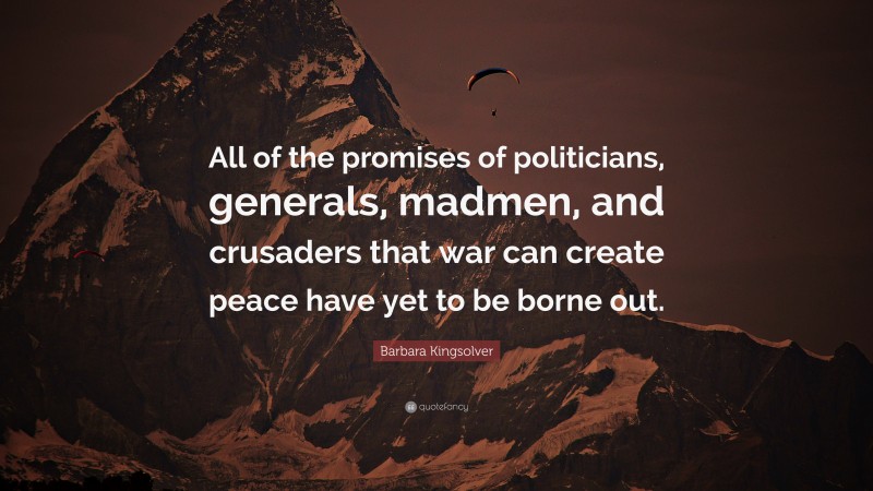 Barbara Kingsolver Quote: “All of the promises of politicians, generals, madmen, and crusaders that war can create peace have yet to be borne out.”