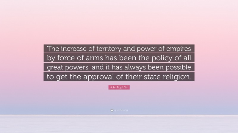 John Boyd Orr Quote: “The increase of territory and power of empires by force of arms has been the policy of all great powers, and it has always been possible to get the approval of their state religion.”