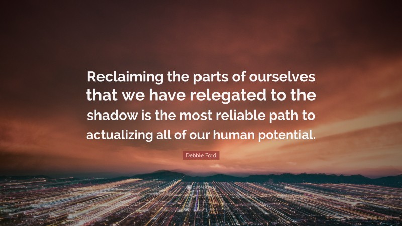 Debbie Ford Quote: “Reclaiming the parts of ourselves that we have relegated to the shadow is the most reliable path to actualizing all of our human potential.”