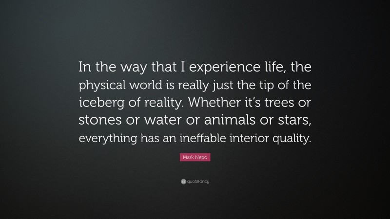 Mark Nepo Quote: “In the way that I experience life, the physical world is really just the tip of the iceberg of reality. Whether it’s trees or stones or water or animals or stars, everything has an ineffable interior quality.”