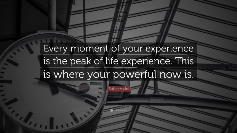 Esther Hicks Quote: “Every moment of your experience is the peak of life experience. This is where your powerful now is.”
