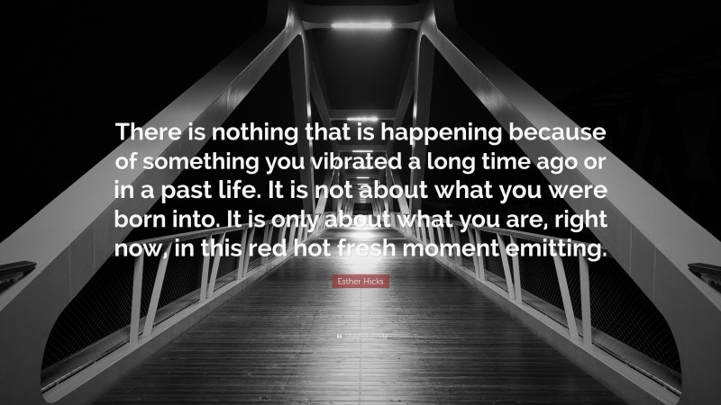 Esther Hicks Quote: “There is nothing that is happening because of something you vibrated a long time ago or in a past life. It is not about what you were born into. It is only about what you are, right now, in this red hot fresh moment emitting.”