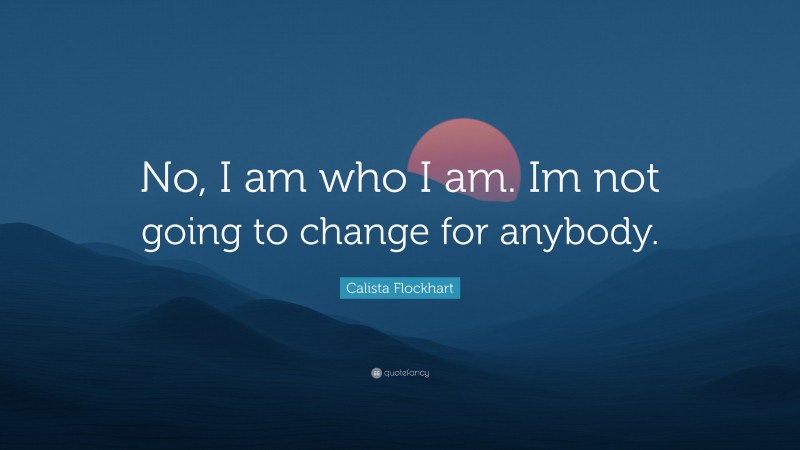 Calista Flockhart Quote: “No, I am who I am. Im not going to change for anybody.”