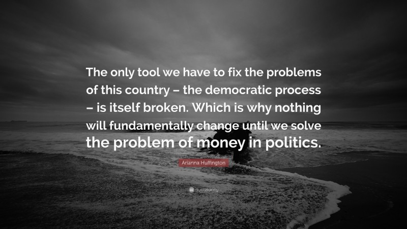Arianna Huffington Quote: “The only tool we have to fix the problems of this country – the democratic process – is itself broken. Which is why nothing will fundamentally change until we solve the problem of money in politics.”