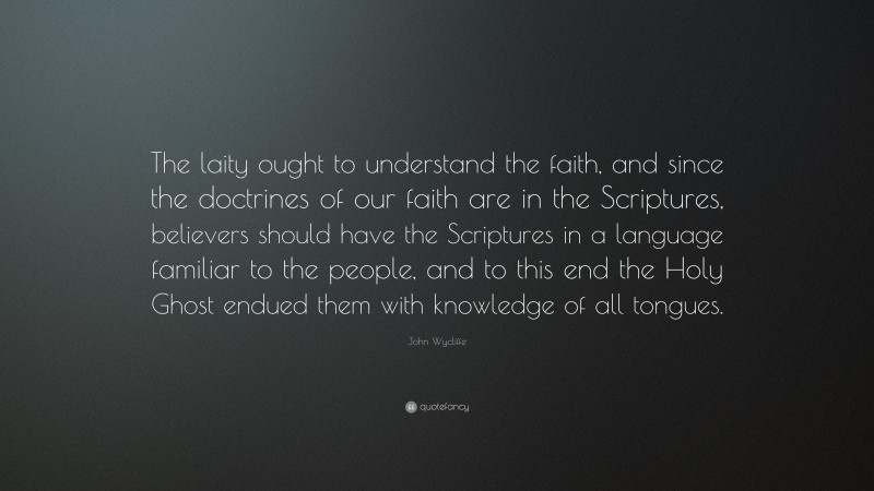 John Wycliffe Quote: “The laity ought to understand the faith, and since the doctrines of our faith are in the Scriptures, believers should have the Scriptures in a language familiar to the people, and to this end the Holy Ghost endued them with knowledge of all tongues.”