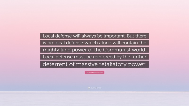John Foster Dulles Quote: “Local defense will always be important. But there is no local defense which alone will contain the mighty land power of the Communist world. Local defense must be reinforced by the further deterrent of massive retaliatory power.”
