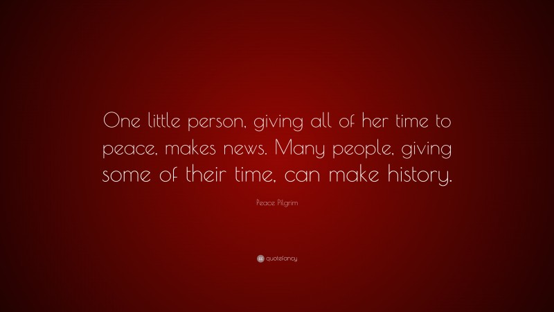 Peace Pilgrim Quote: “One little person, giving all of her time to peace, makes news. Many people, giving some of their time, can make history.”