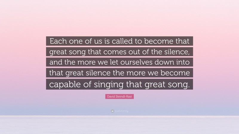 David Steindl-Rast Quote: “Each one of us is called to become that great song that comes out of the silence, and the more we let ourselves down into that great silence the more we become capable of singing that great song.”