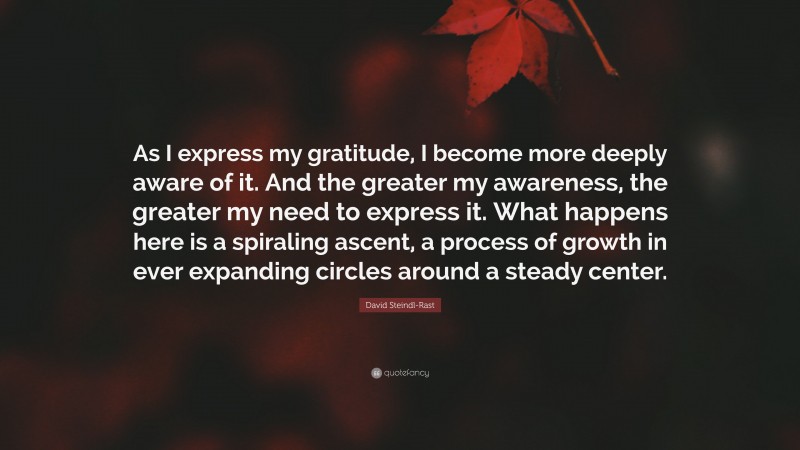 David Steindl-Rast Quote: “As I express my gratitude, I become more deeply aware of it. And the greater my awareness, the greater my need to express it. What happens here is a spiraling ascent, a process of growth in ever expanding circles around a steady center.”