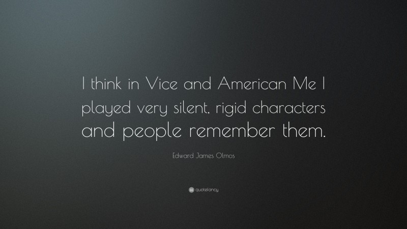 Edward James Olmos Quote: “I think in Vice and American Me I played very silent, rigid characters and people remember them.”