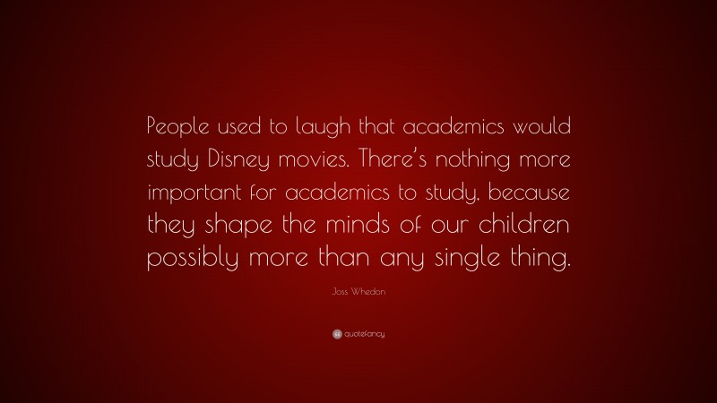 Joss Whedon Quote: “People used to laugh that academics would study Disney movies. There’s nothing more important for academics to study, because they shape the minds of our children possibly more than any single thing.”