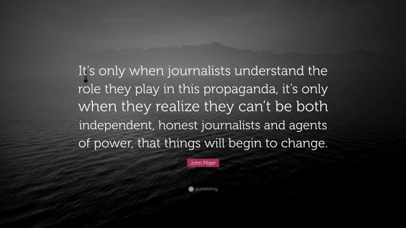 John Pilger Quote: “It’s only when journalists understand the role they play in this propaganda, it’s only when they realize they can’t be both independent, honest journalists and agents of power, that things will begin to change.”
