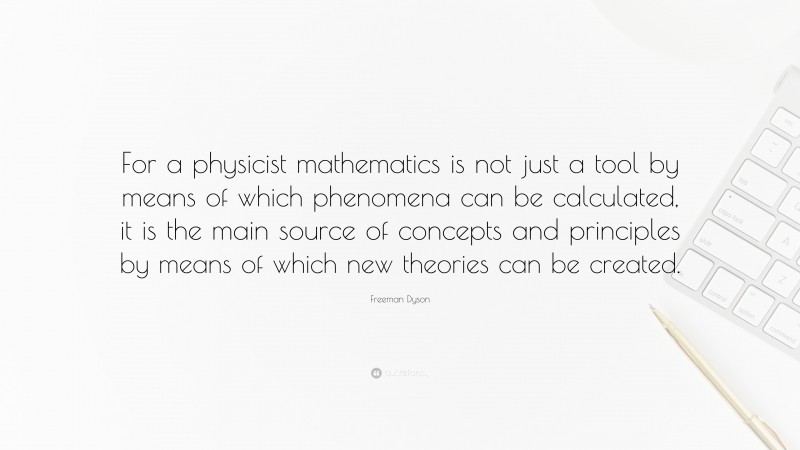 Freeman Dyson Quote: “For a physicist mathematics is not just a tool by means of which phenomena can be calculated, it is the main source of concepts and principles by means of which new theories can be created.”