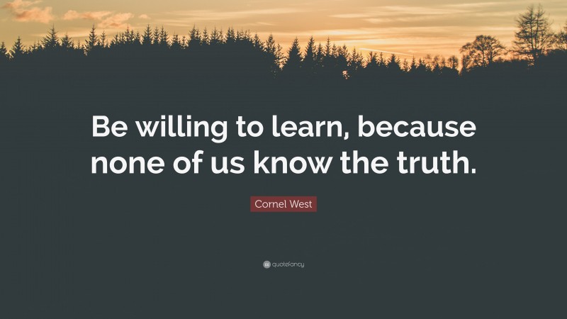 Cornel West Quote: “Be willing to learn, because none of us know the truth.”