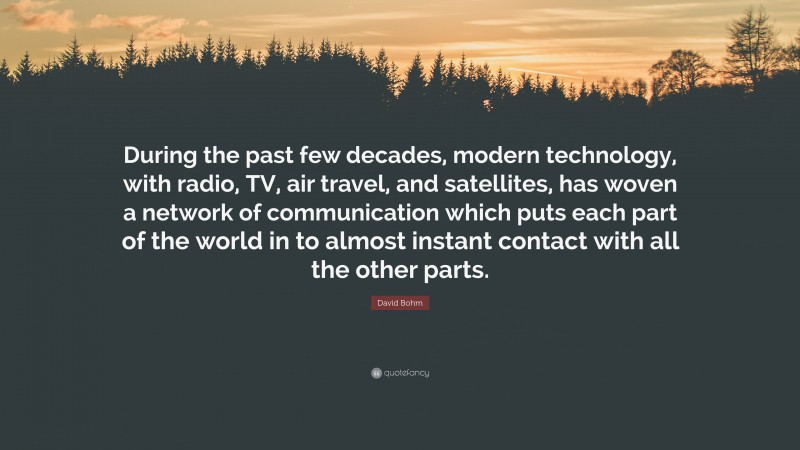David Bohm Quote: “During the past few decades, modern technology, with radio, TV, air travel, and satellites, has woven a network of communication which puts each part of the world in to almost instant contact with all the other parts.”