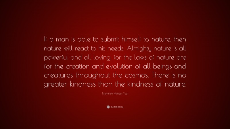 Maharishi Mahesh Yogi Quote: “If a man is able to submit himself to nature, then nature will react to his needs. Almighty nature is all powerful and all loving, for the laws of nature are for the creation and evolution of all beings and creatures throughout the cosmos. There is no greater kindness than the kindness of nature.”