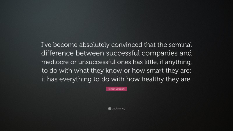 Patrick Lencioni Quote: “I’ve become absolutely convinced that the seminal difference between successful companies and mediocre or unsuccessful ones has little, if anything, to do with what they know or how smart they are; it has everything to do with how healthy they are.”