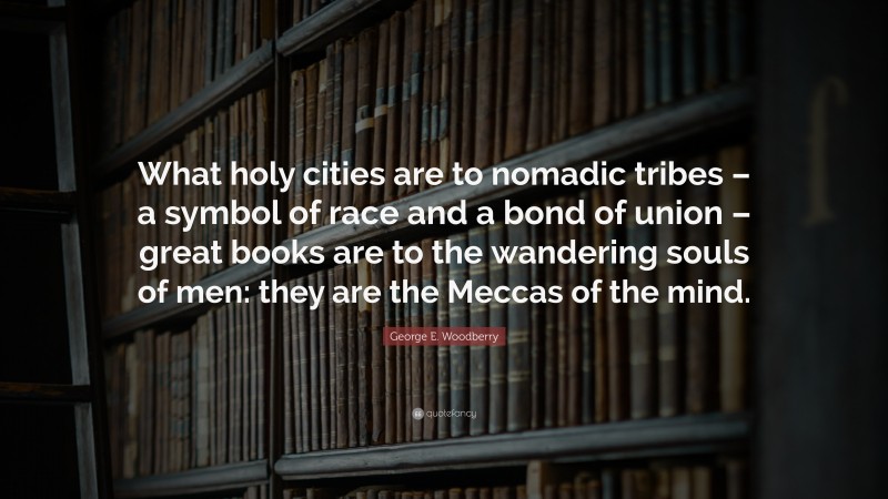 George E. Woodberry Quote: “What holy cities are to nomadic tribes – a symbol of race and a bond of union – great books are to the wandering souls of men: they are the Meccas of the mind.”