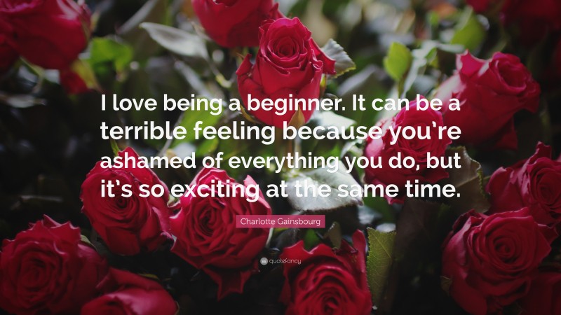 Charlotte Gainsbourg Quote: “I love being a beginner. It can be a terrible feeling because you’re ashamed of everything you do, but it’s so exciting at the same time.”