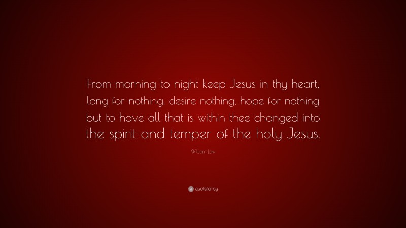 William Law Quote: “From morning to night keep Jesus in thy heart, long for nothing, desire nothing, hope for nothing but to have all that is within thee changed into the spirit and temper of the holy Jesus.”