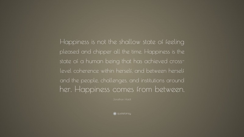 Jonathan Haidt Quote: “Happiness is not the shallow state of feeling pleased and chipper all the time. Happiness is the state of a human being that has achieved cross-level coherence within herself, and between herself and the people, challenges, and institutions around her. Happiness comes from between.”
