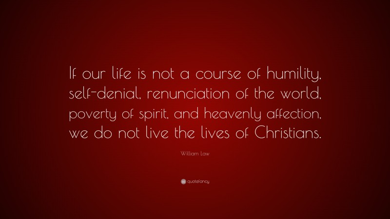 William Law Quote: “If our life is not a course of humility, self-denial, renunciation of the world, poverty of spirit, and heavenly affection, we do not live the lives of Christians.”