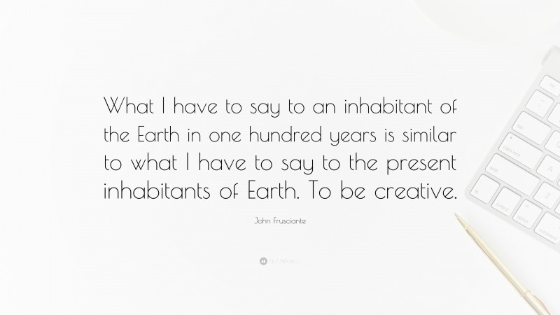 John Frusciante Quote: “What I have to say to an inhabitant of the Earth in one hundred years is similar to what I have to say to the present inhabitants of Earth. To be creative.”