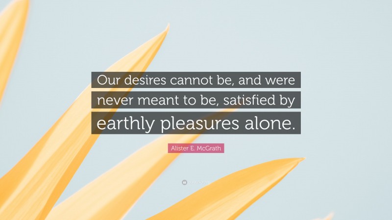 Alister E. McGrath Quote: “Our desires cannot be, and were never meant to be, satisfied by earthly pleasures alone.”
