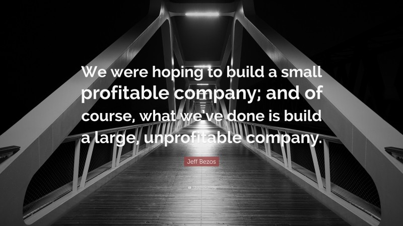 Jeff Bezos Quote: “We were hoping to build a small profitable company; and of course, what we’ve done is build a large, unprofitable company.”