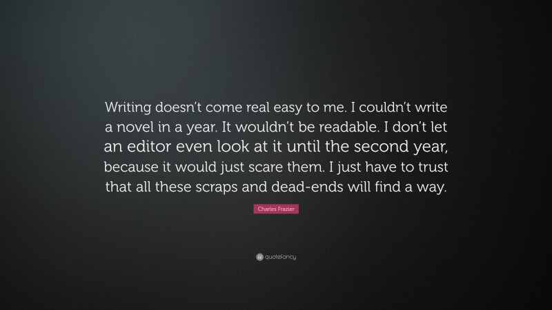 Charles Frazier Quote: “Writing doesn’t come real easy to me. I couldn’t write a novel in a year. It wouldn’t be readable. I don’t let an editor even look at it until the second year, because it would just scare them. I just have to trust that all these scraps and dead-ends will find a way.”