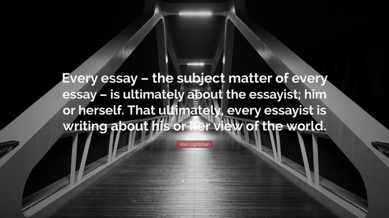 Alan Lightman Quote: “Every essay – the subject matter of every essay – is ultimately about the essayist; him or herself. That ultimately, every essayist is writing about his or her view of the world.”