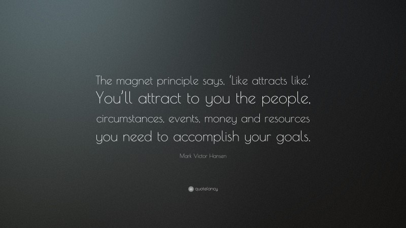 Mark Victor Hansen Quote: “The magnet principle says, ‘Like attracts like.’ You’ll attract to you the people, circumstances, events, money and resources you need to accomplish your goals.”
