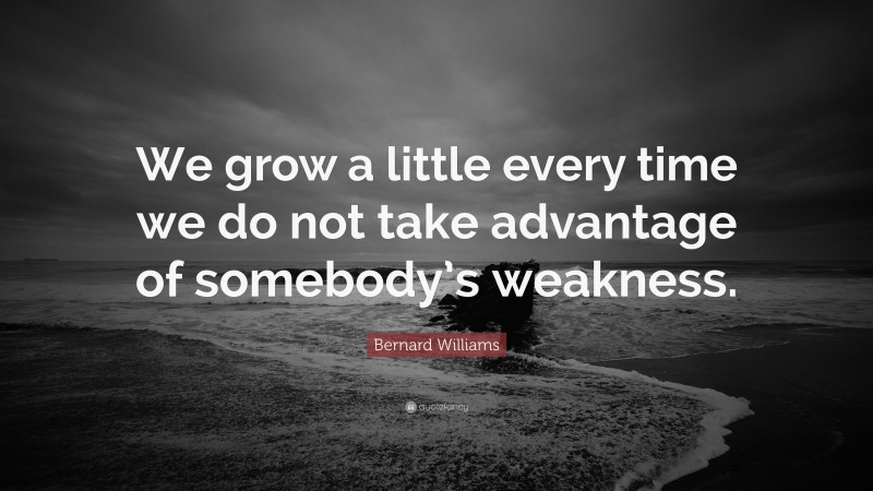 Bernard Williams Quote: “We grow a little every time we do not take advantage of somebody’s weakness.”
