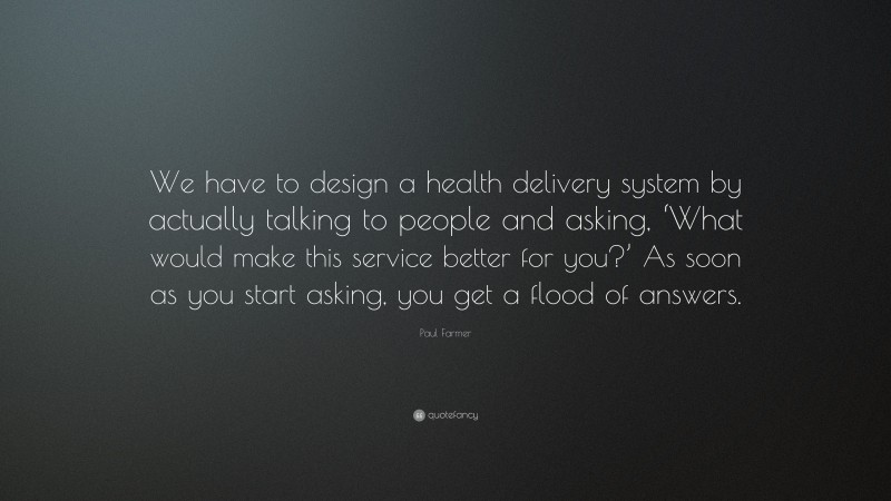 Paul Farmer Quote: “We have to design a health delivery system by actually talking to people and asking, ‘What would make this service better for you?’ As soon as you start asking, you get a flood of answers.”