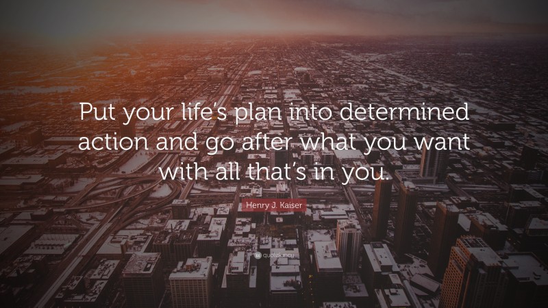 Henry J. Kaiser Quote: “Put your life’s plan into determined action and go after what you want with all that’s in you.”